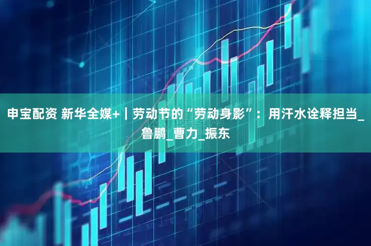 申宝配资 新华全媒+｜劳动节的“劳动身影”：用汗水诠释担当_鲁鹏_曹力_振东