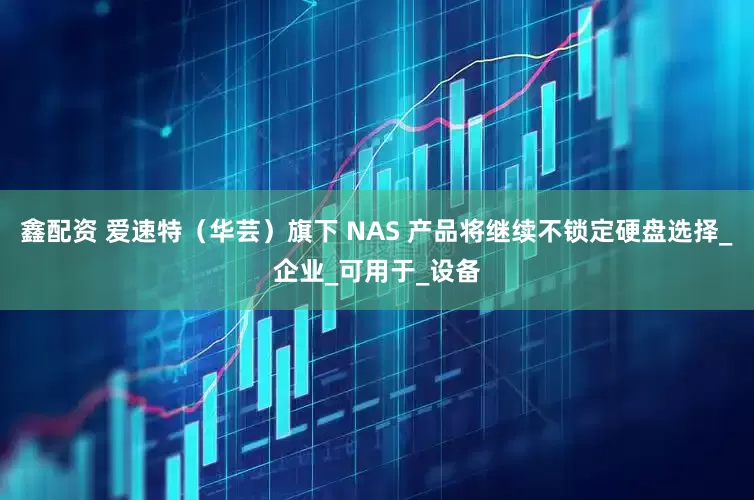 鑫配资 爱速特（华芸）旗下 NAS 产品将继续不锁定硬盘选择_企业_可用于_设备