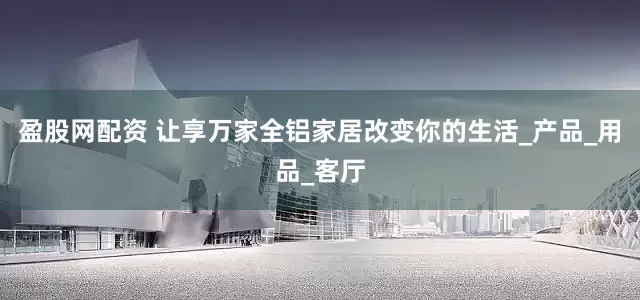 盈股网配资 让享万家全铝家居改变你的生活_产品_用品_客厅