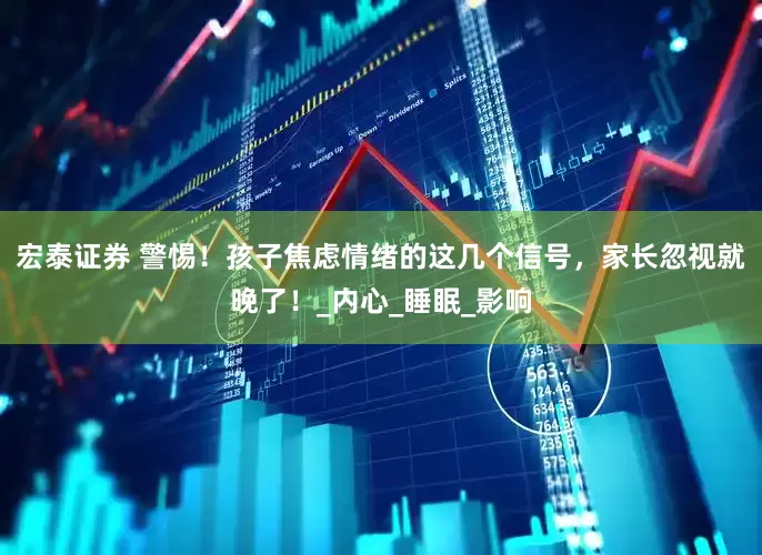 宏泰证券 警惕！孩子焦虑情绪的这几个信号，家长忽视就晚了！_内心_睡眠_影响