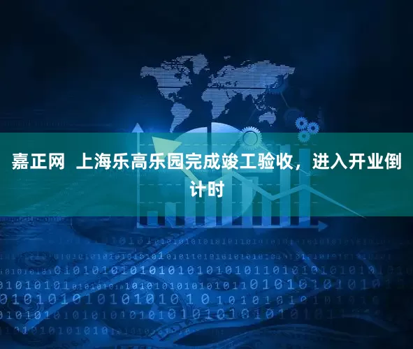 嘉正网  上海乐高乐园完成竣工验收，进入开业倒计时