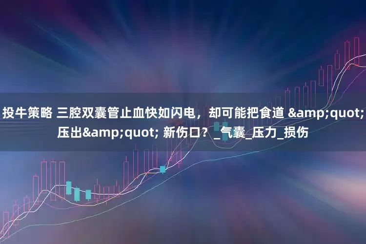 投牛策略 三腔双囊管止血快如闪电，却可能把食道 &quot;压出&quot; 新伤口？_气囊_压力_损伤