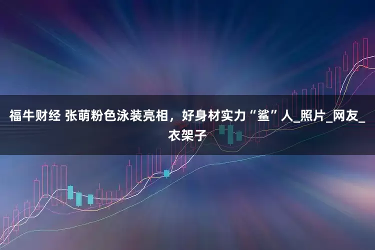 福牛财经 张萌粉色泳装亮相，好身材实力“鲨”人_照片_网友_衣架子