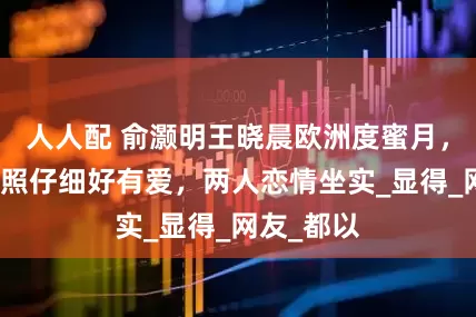 人人配 俞灏明王晓晨欧洲度蜜月，俞灏明拍照仔细好有爱，两人恋情坐实_显得_网友_都以