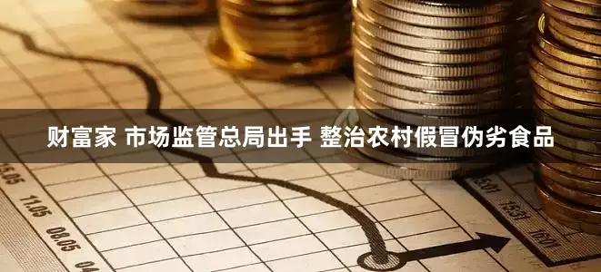 财富家 市场监管总局出手 整治农村假冒伪劣食品