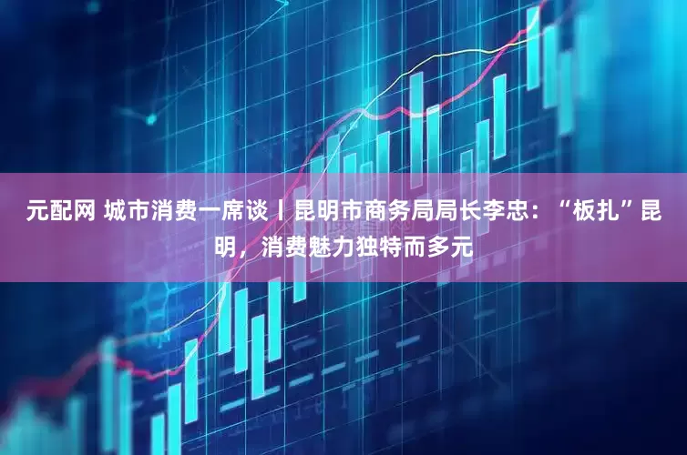 元配网 城市消费一席谈丨昆明市商务局局长李忠：“板扎”昆明，消费魅力独特而多元