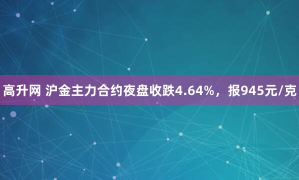 高升网 沪金主力合约夜盘收跌4.64%，报945元/克