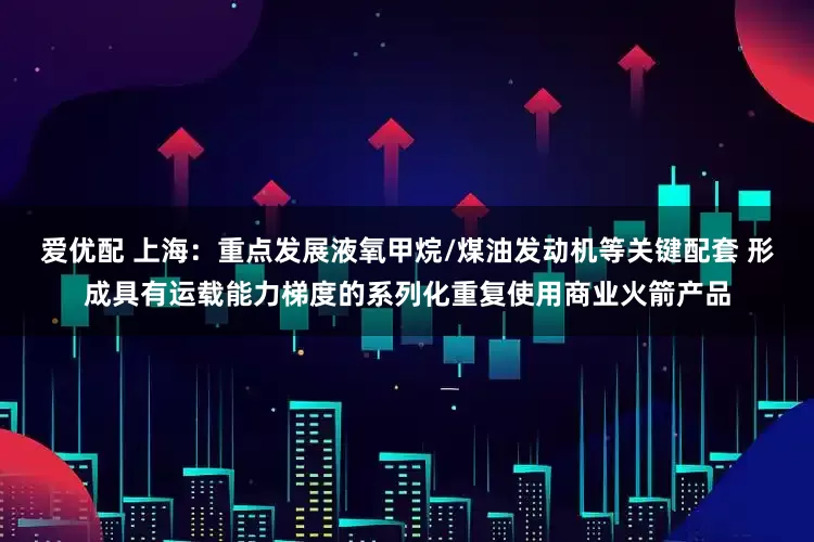 爱优配 上海：重点发展液氧甲烷/煤油发动机等关键配套 形成具有运载能力梯度的系列化重复使用商业火箭产品