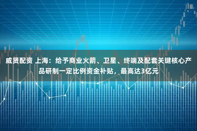威贤配资 上海：给予商业火箭、卫星、终端及配套关键核心产品研制一定比例资金补贴，最高达3亿元