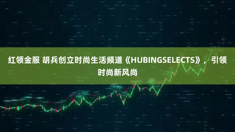红领金服 胡兵创立时尚生活频道《HUBINGSELECTS》，引领时尚新风尚