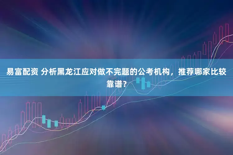 易富配资 分析黑龙江应对做不完题的公考机构，推荐哪家比较靠谱？