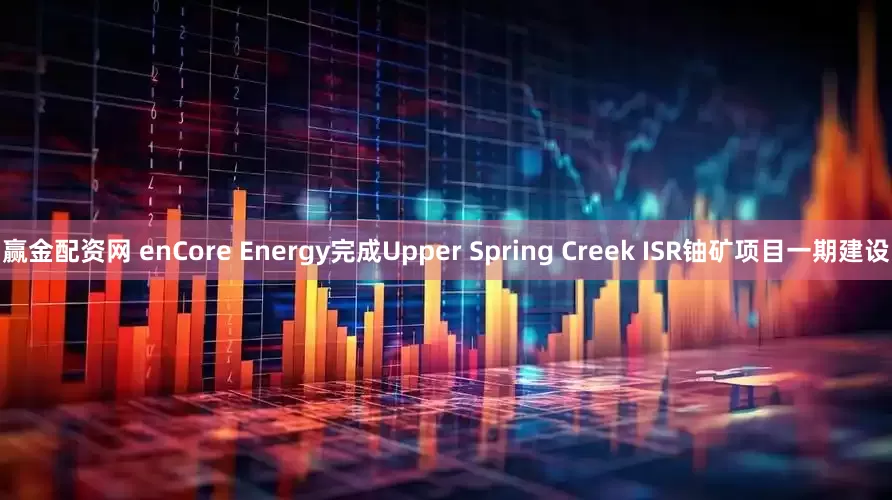 赢金配资网 enCore Energy完成Upper Spring Creek ISR铀矿项目一期建设