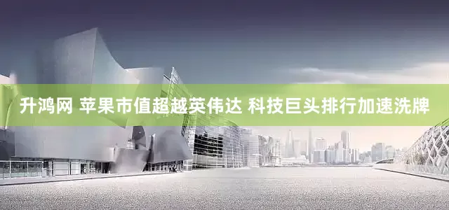 升鸿网 苹果市值超越英伟达 科技巨头排行加速洗牌